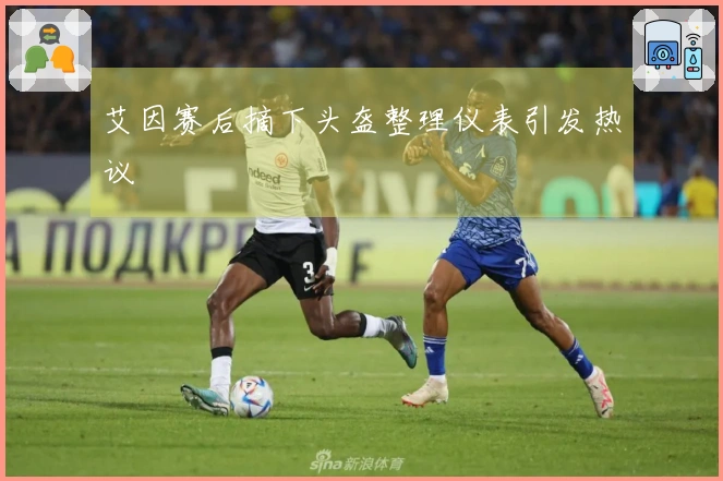 艾因赛后摘下头盔整理仪表引发热议