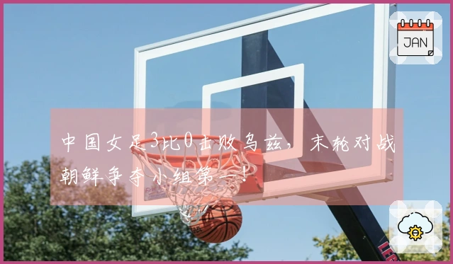 中国女足3比0击败乌兹,末轮对战朝鲜争夺小组第一!