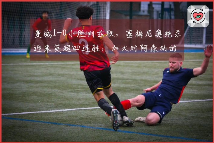 曼城1-0小胜利兹联，塞梅尼奥绝杀迎来英超四连胜，加大对阿森纳的压力