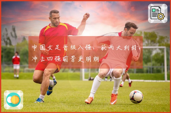 中国女足晋级八强，获两大利好，冲击四强前景更明朗
