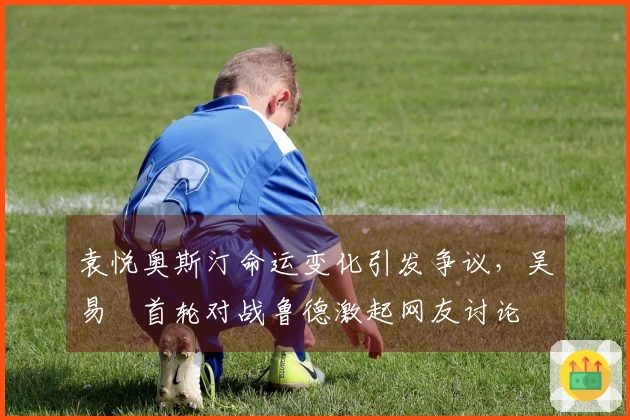 袁悦奥斯汀命运变化引发争议，吴易昺首轮对战鲁德激起网友讨论