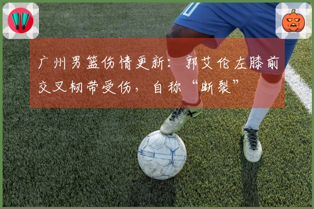 广州男篮伤情更新：郭艾伦左膝前交叉韧带受伤，自称“断裂”