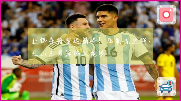 杜锋弃将重返巅峰！压制克里斯，让山东男篮陷入绝境