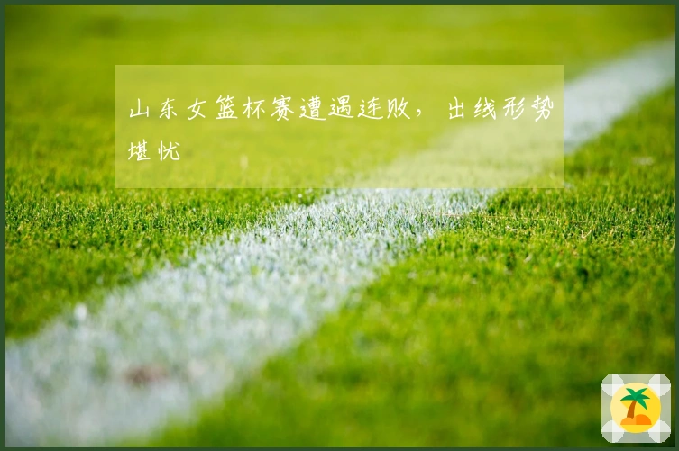 山东女篮杯赛遭遇连败，出线形势堪忧