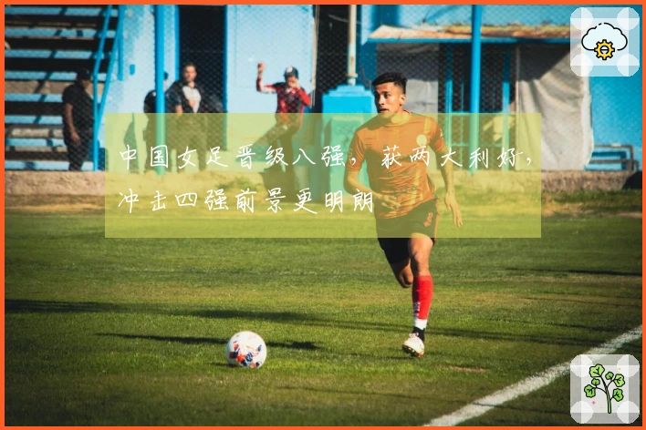中国女足晋级八强，获两大利好，冲击四强前景更明朗