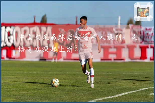 中国女足赢球后被曝两大误判，足协考虑提起上诉？