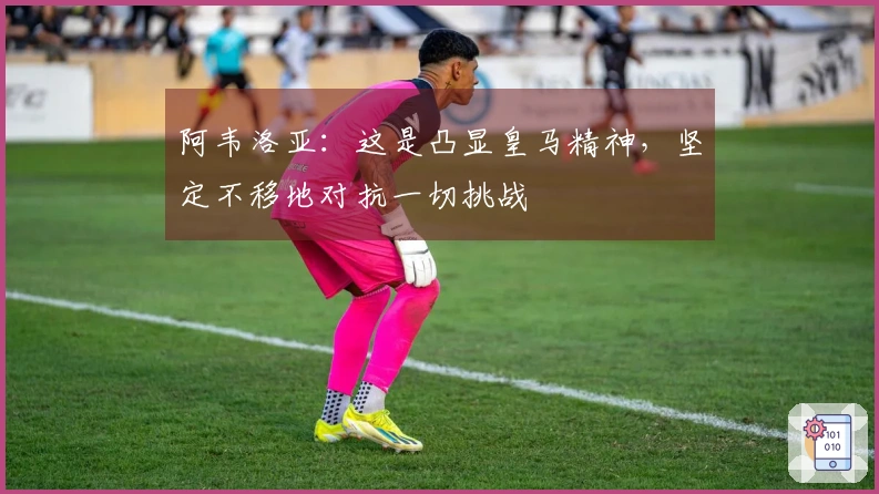 阿韦洛亚：这是凸显皇马精神，坚定不移地对抗一切挑战
