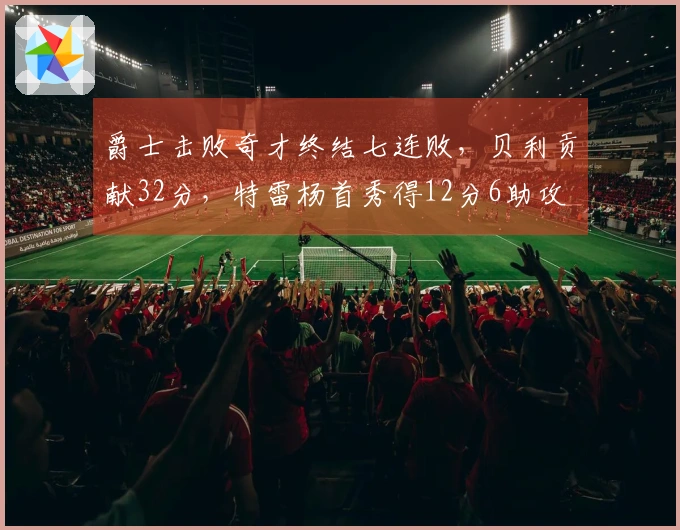 爵士击败奇才终结七连败，贝利贡献32分，特雷杨首秀得12分6助攻