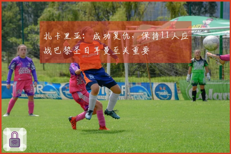 扎卡里亚：成功复仇，保持11人应战巴黎圣日耳曼至关重要