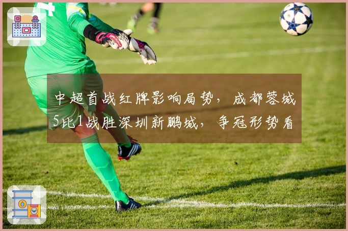 中超首战红牌影响局势，成都蓉城5比1战胜深圳新鹏城，争冠形势看好