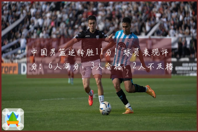 中国男篮逆转胜11分！球员表现评分：6人满分，3人合格，2人不及格