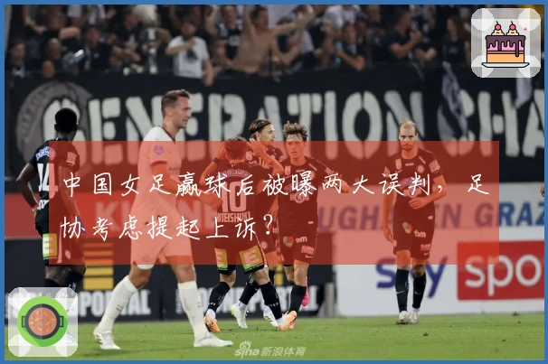 中国女足赢球后被曝两大误判，足协考虑提起上诉？