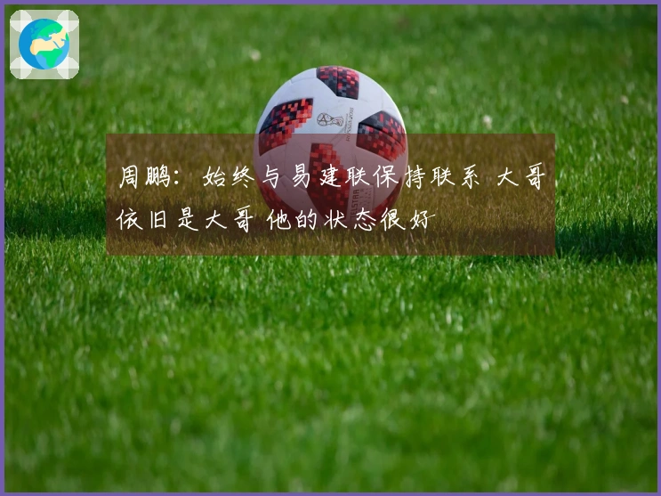 周鹏：始终与易建联保持联系 大哥依旧是大哥 他的状态很好