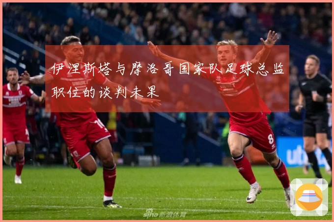 伊涅斯塔与摩洛哥国家队足球总监职位的谈判未果