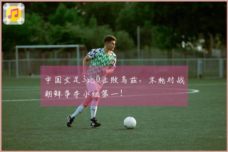 中国女足3比0击败乌兹，末轮对战朝鲜争夺小组第一！